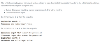 The while loop reads values from input until an integer is read. Complete the exception handler in the while loop to catch an
InputMismatch Exception exception and:
Output "Discarded input that cannot be processed". End with a newline.
• Discard the invalid input.
Ex: If the input is 5 1, then the output is:
Expiration month: 5
Processed one valid input value
Ex: If the input is I W 5 1, then the output is:
Discarded input that cannot be processed
Discarded input that cannot be processed
Expiration month: 5
Processed one valid input value