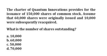 The charter of Quantum Innovations provides for the
issuance of 150,000 shares of common stock. Assume
that 60,000 shares were originally issued and 10,000
were subsequently reacquired.
What is the number of shares outstanding?
a. 10,000
b. 60,000
c. 50,000
d. 70,000