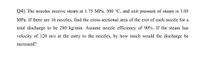 Q4) The nozzles receive steam at 1.75 MPa, 300 °C, and exit pressure of steam is 1.05
MPa. If there are 16 nozzles, find the cross-sectional area of the exit of each nozzle for a
total discharge to be 280 kg/min. Assume nozzle efficiency of 90%. If the steam has
velocity of 120 m/s at the entry to the nozzles, by how much would the discharge be
increased?
