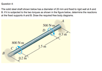 Question 4:
The solid steel shaft shown below has a diameter of 20 mm and fixed to rigid wall at A and
B. If it is subjected to the two torques as shown in the figure below, determine the reactions
at the fixed supports A and B. Draw the required free body diagrams.
A
500 N-m
D
0.3 m
800 N-m
1.5 m
B
0.2 m
