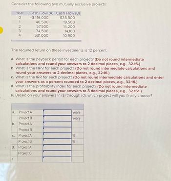 Consider the following two mutually exclusive projects:
Year Cash Flow (A) Cash Flow (B)
0
-$35,500
1
19,500
14,200
14,100
10,900
-234
-$416,000
48,500
57,500
74,500
531,000
The required return on these investments is 12 percent.
a. What is the payback period for each project? (Do not round intermediate
calculations and round your answers to 2 decimal places, e.g., 32.16.)
b. What is the NPV for each project? (Do not round intermediate calculations and
round your answers to 2 decimal places, e.g., 32.16.)
c. What is the IRR for each project? (Do not round intermediate calculations and enter
your answers as a percent rounded to 2 decimal places, e.g., 32.16.)
d. What is the profitability index for each project? (Do not round intermediate
calculations and round your answers to 3 decimal places, e.g., 32.161.)
e. Based on your answers in (a) through (d), which project will you finally choose?
a. Project A
Project B
b. Project A
Project B
c. Project A
e.
Project B
d. Project A
Project B
years
years
%
%