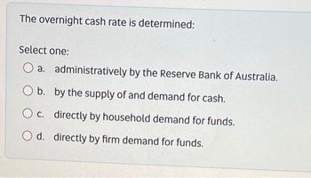 The overnight cash rate is determined:
Select one:
a.
O b.
b.
administratively by the Reserve Bank of Australia.
by the supply of and demand for cash.
O c.
c. directly by household demand for funds.
O d.
d. directly by firm demand for funds.