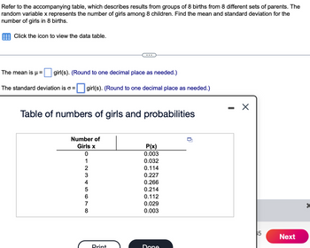 Refer to the accompanying table, which describes results from groups of 8 births from 8 different sets of parents. The
random variable x represents the number of girls among 8 children. Find the mean and standard deviation for the
number of girls in 8 births.
Click the icon to view the data table.
The mean is μ = girl(s). (Round to one decimal place as needed.)
The standard deviation is o =
girl(s). (Round to one decimal place as needed.)
Table of numbers of girls and probabilities
Number of
Girls x
8678 A WN 10
2
3
4
5
Print
P(x)
0.003
0.032
0.114
0.227
0.266
0.214
0.112
0.029
0.003
Done
-
X
35
Next