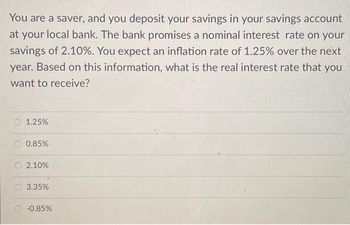 You are a saver, and you deposit your savings in your savings account
at your local bank. The bank promises a nominal interest rate on your
savings of 2.10%. You expect an inflation rate of 1.25% over the next
year. Based on this information, what is the real interest rate that you
want to receive?
1.25%
0.85%
2.10%
3.35%
-0.85%