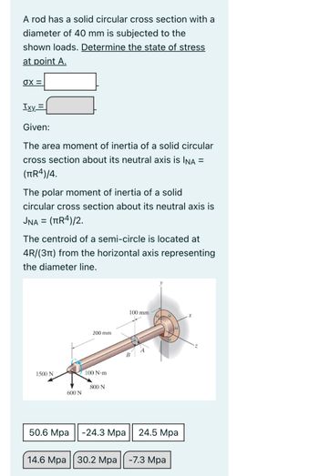 A rod has a solid circular cross section with a
diameter of 40 mm is subjected to the
shown loads. Determine the state of stress
at point A.
σX =
Ixy=
Given:
The area moment of inertia of a solid circular
cross section about its neutral axis is INA =
(πR4)/4.
The polar moment of inertia of a solid
circular cross section about its neutral axis is
JNA = (πR4)/2.
The centroid of a semi-circle is located at
4R/(3) from the horizontal axis representing
the diameter line.
200 mm
1500 N
100 N-m
800 N
600 N
B
100 mm
50.6 Mpa
-24.3 Mpa
24.5 Mpa
14.6 Mpa 30.2 Mpa
-7.3 Mpa