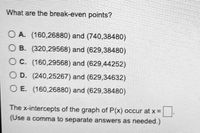 What are the break-even points?
O A. (160,26880) and (740,38480)
O B. (320,29568) and (629,38480)
O C. (160,29568) and (629,44252)
O D. (240,25267) and (629,34632)
O E. (160,26880) and (629,38480)
The x-intercepts of the graph of P(x) occur at x =
(Use a comma to separate answers as needed.)
