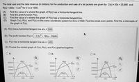 The total cost and the total revenue (in dollars) for the production and sale of x ski jackets are given by C(x) = 20x +23,680 and
R(x) = 200x - 0.2x for 0sxs1000.
(A)
Find the value of x where the graph of R(x) has a horizontal tangent line.
(В)
Find the profit function P(x).
(C)
Find the value of x where the graph of P(x) has a horizontal tangent line.
(D)
Graph C(x), R(x), and P(x) on the same coordinate system for 0sxs 1000. Find the break-even points. Find the x-intercepts of
the graph of P(x).
(A) R(x) has a horizontal tangent line at x = 500
(B) The profit function P(x)=- 0.2x + 180x- 23680
(C) P(x) has a horizontal tangent line at x= 450
(D) Choose the correct graph of C(x), R(x), and P(x) graphed together.
O A.
O B.
c.
Ay
Ay
50000-
R(x)
50000-
R(x)
Cx) Q
R(x)
50000-
33680-
Cx)
38680-
C(x)
33680-
23680-
23680
23680-
10000-
P(x)
10000-
P(x)
10000-
P(x)
0-
0-
500
1000
500
1000
500
1000
