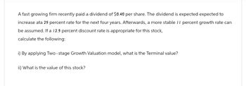 A fast growing firm recently paid a dividend of $0.40 per share. The dividend is expected expected to
increase ata 25 percent rate for the next four years. Afterwards, a more stable 11 percent growth rate can
be assumed. If a 12.5 percent discount rate is appropriate for this stock,
calculate the following:
i) By applying Two-stage Growth Valuation model, what is the Terminal value?
ii) What is the value of this stock?