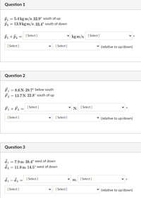 Question 1
P1 = 5.4 kg m/s. 32.9° south of up
P2 = 13.9 kg m/s, 33.4° south of down
Pi +p, = [Select ]
[ Select ]
kg m/s, [ Select ]
[ Select ]
[ Select ]
(relative to up/down)
Question 2
F1 = 8.6 N. 29.7° below south
F, = 13.7 N, 22.8° south of up
F, + F2 =
[ Select ]
[ Select ]
N.
[ Select ]
[ Select ]
(relative to up/down)
Question 3
di = 7.9 m. 38.4° west of down
d2 = 11.9 m. 14.5° west of down
[ Select ]
[ Select]
m,
-
[ Select ]
[ Select ]
(relative to up/down)
>
