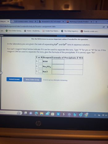 ching and X G CuO chemical name - Goog x b Answered: A 30.7 ml sample x M Mathway | Calculus Problem x +
1-
Vilm/takeAssignment/takeCovalentActivity.do?locator-assignment-take
juju_
asses
Search
Free Online Survey...
Home - Academia... Create Your Rubric... The Utility Experts .... g1 Quando a rede soci...
Submit Answer
Use the References to access important values if needed for this question.
In the laboratory you are given the task of separating Ca2+ and Co2+ ions in aqueous solution.
For each reagent listed below indicate if it can be used to separate the ions. Type "Y" for yes or "N" for no. If the
reagent CAN be used to separate the ions, give the formula of the precipitate. If it cannot, type "No"
Y or N Reagent Formula of Precipitate if YES
1.
KOH
2.
3.
Retry Entire Group
Na₂SO4
[References]
NaCl
8 more group attempts remaining
16
0g.
>
V
4x