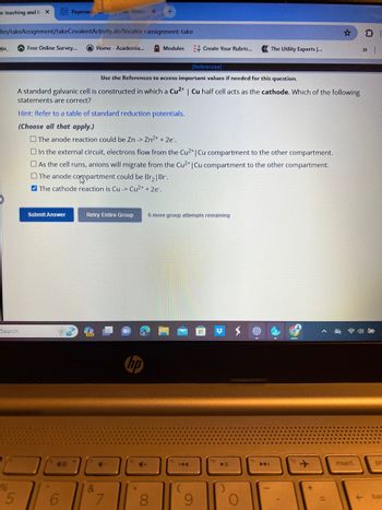 e teaching and I X
ilm/takeAssignment/takeCovalentActivity.do?locator-assignment-take
ju_
Search
5
Free Online Survey...
Paymen
[References]
Use the References to access important values if needed for this question.
A standard galvanic cell is constructed in which a Cu²+ | Cu half cell acts as the cathode. Which of the following
statements are correct?
Hint: Refer to a table of standard reduction potentials.
(Choose all that apply.)
Submit Answer
Home - Academia...
The anode reaction could be Zn -> Zn²+ + 2e.
48
6
O In the external circuit, electrons flow from the Cu2+ | Cu compartment to the other compartment.
As the cell runs, anions will migrate from the Cu2+ | Cu compartment to the other compartment.
The anode compartment could be Br₂ | Br.
The cathode reaction is Cu -> Cu2+ + 2e.
Retry Entire Group
&
4-
Modules
7
hp
+
8
Create Your Rubric...
6 more group attempts remaining
144
9
▶||
The Utility Experts ...
fm
▶▶
=
insert
pr