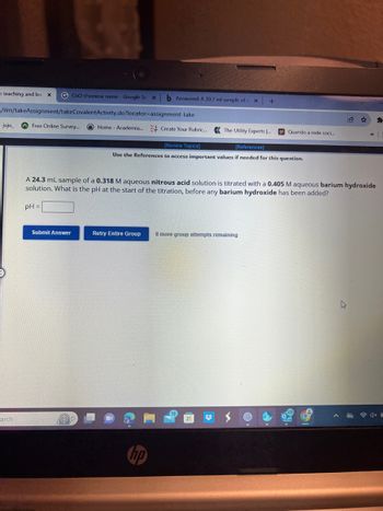 = teaching and lea x
/ilm/takeAssignment/takeCovalentActivity.do?locator-assignment-take
juju_
arch
CuO chemical name - Google Se xb Answered: A 30.7 ml sample of = x +
Free Online Survey...
Submit Answer
Home - Academia... Create Your Rubric... The Utility Experts ....
[Review Topics]
[References]
Use the References to access important values if needed for this question.
A 24.3 mL sample of a 0.318 M aqueous nitrous acid solution is titrated with a 0.405 M aqueous barium hydroxide
solution. What is the pH at the start of the titration, before any barium hydroxide has been added?
pH =
Retry Entire Group 8 more group attempts remaining
hp
16
Quando a rede soci...
#
0
»
NEW
*
4x C