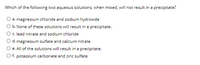 Which of the following two aqueous solutions, when mixed, will not result in a precipitate?
a. magnesium chloride and sodium hydroxide
b. None of these solutions will result in a precipitate.
c. lead nitrate and sodium chloride
d. magnesium sulfate and calcium nitrate
e. All of the solutions will result in a precipitate.
O f. potassium carbonate and zinc sulfate
