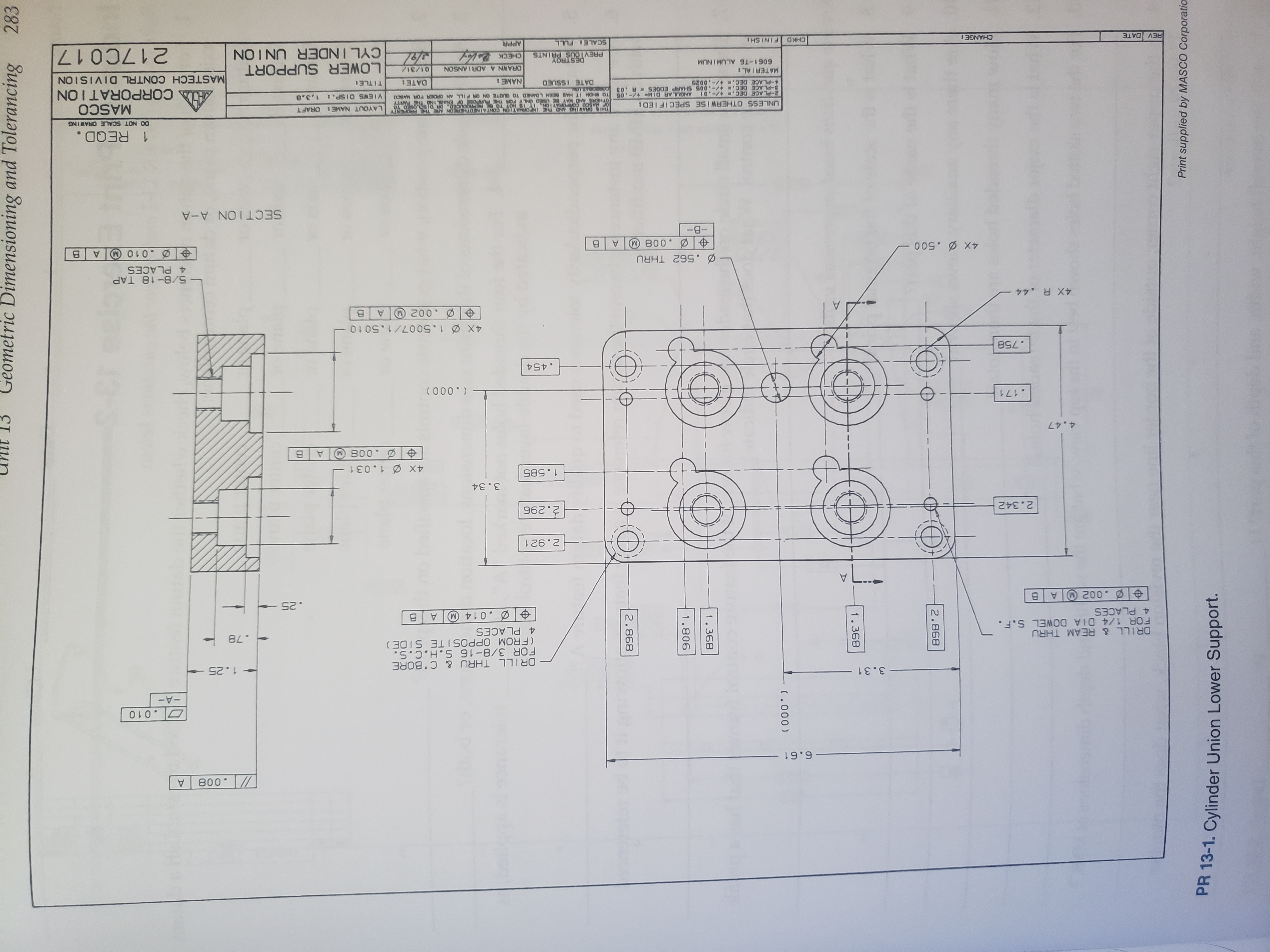 Geometric Dimensioning and Tolerancing
283
898 2
908
(000
893 386
898 2
Print supplied by MASCO Corporatio
PR 13-1. Cylinder Union Lower Support.
800
6.61
O.010
-A-
3.31
1.25
DRILL THRU & C'BORE
FOR 3/8-16 S.H.C.S.
(FROM OPPOSITE SIDE)
4 PLACES
DRILL & REAM THRU
FOR 1/4 DIA DOWEL S.F.
4 PLACES
.78
.014 M A
.002 A B
.25
L..
2.921
2.342
96 2
3.34
1.585
4X 1.031
800
4.47
.171
( 000 )
.454
.758
4X 1.5007/1.501 o
.002 A
4X R.44
- 5/8-18 TAP
4 PLACES
.562 THRU
Ø.010 A
B
0050
-B-
800
SECTION A-A
1 REQD.
DO NOT SCALE ORAWING
THIS DRAVING AND THE INFORMAYION CONTAINEDTHEREON ARE THE FROPERTY
OTHERS AND MAY 8SED ONLY POR TE FURPOSE OF ENABL INO THE PARTY
TO WHOM IT HAS BEEN LOANED TO QUOTE ON OR PILL AN OR0ER FOR MASCO
UNLESS OTHERWISE SPECIFIED
LAYOUT NAME ORAFT
MASCO
A CORPORATION
ANGUL AR DIM- +/-.05
2-PLACE DEC. -01
8-PLACE DEC. -.005 SHARP EDGES A .03
VIEWS DISP.
DATE ISSUED
NAME:
DATE:
TITLE
9200-/+ 30 d-
MATERIAL:
MASTECH CONTRL DIVISION
LOWER SUPPORT
CYLINDER UNION
ORAWN A ADRIANSON
01/31/
6061-T6 ALUMINUM
DESTROY
PREVIOUS PRINTS
217C017
CHECK
REV DATE
CHANGE:
CHKD
FINISH
SCALE FULL
APPR
