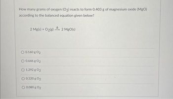 How many grams of oxygen (O2) reacts to form 0.403 g of magnesium oxide (MgO)
according to the balanced equation given below?
2 Mg(s) + O₂(g) 2 MgO(s)
O 0.160 g 02
O 0.646 g 02
O 1.292 g 02
0.320 g 02
O 0.080 g 02