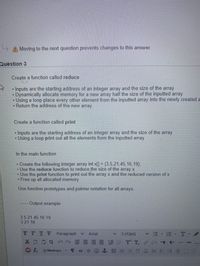 **Question 3**

**Create a function called reduce**

- Inputs are the starting address of an integer array and the size of the array.
- Dynamically allocate memory for a new array half the size of the inputted array.
- Using a loop place every other element from the inputted array into the newly created array.
- Return the address of the new array.

**Create a function called print**

- Inputs are the starting address of an integer array and the size of the array.
- Using a loop print out all the elements from the inputted array.

**In the main function**

- Create the following integer array `int x[] = {3,5,21,45,16,19};`
- Use the reduce function to reduce the size of the array `x`.
- Use the print function to print out the array `x` and the reduced version of `x`.
- Free up all allocated memory.

Use function prototypes and pointer notation for all arrays.

**Output example**

```
3 5 21 45 16 19
3 21 16
```