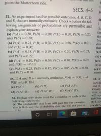 go on the Matterhorn ride.
SECS. 4-5
53. An experiment has five possible outcomes, A, B,C, D,
and E, that are mutually exclusive. Check whether the fol-
lowing assignments of probabilities are permissible and
explain your answers:
(a) P(A) = 0.20, P(B) = 0.20, P(C) = 0.20, P(D) = 0.20,
and P(E) = 0.20;
58
tha
the
thr
flec
dra
(b) P(A) = 0.21, P(B) = 0.26, P(C) = 0.58, P(D) = 0.01,
and P(E) = 0.06;
(c) P(A) = 0.18, P(B) = 0.19, P(C) = 0.20, P(D) = 0.21,
and P(E) = 0.22%;
that
(а) I
%3D
%3D
%3D
(b) г
(d) P(A) = 0.10, P(B) = 0.30, P(C) = 0.10, P(D) = 0.60,
and P(E) = -0.10;
(c) r
(d) n
(e) P(A) = 0.23, P(B) = 0.12, P(C) = 0.05, P(D) = 0.50,
and P(E) = 0.08.
(e) w
numb
%3D
%3D
%3D
54. If A and B are mutually exclusive, P(A)
P(B) = 0.44, find
0.37, and
%D
59. A
cars ar
and 0.
Goody
tires, of
will buy
(a) Goo
(a) P(A');
(b) P(B');
(c) P(AUB);
(е) Р(АПB');
(f) P(A' N B').
(d) P(AN B);
55. Explain why there must be a mistake in each of the
following statements:
(a) The probability that Jean will pass the bar examina-
tion is 0.66 and the probability that she will not pass is
(b) Unir
(c) Miche
034
99+
