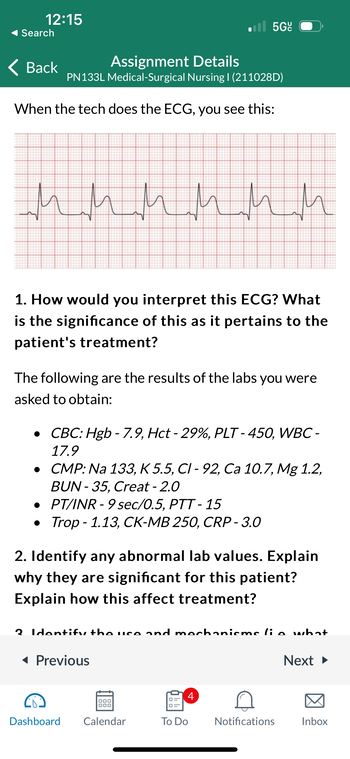 12:15
Search
Back
Assignment Details
PN133L Medical-Surgical Nursing | (211028D)
When the tech does the ECG, you see this:
миними
1. How would you interpret this ECG? What
is the significance of this as it pertains to the
patient's treatment?
The following are the results of the labs you were
asked to obtain:
• CBC: Hgb-7.9, Hct - 29%, PLT-450, WBC-
17.9
● CMP: Na 133, K 5.5, CI - 92, Ca 10.7, Mg 1.2,
BUN-35, Creat - 2.0
•
PT/INR-9 sec/0.5, PTT-15
• Trop-1.13, CK-MB 250, CRP - 3.0
5Gc
2. Identify any abnormal lab values. Explain
why they are significant for this patient?
Explain how this affect treatment?
2 Identify the use and mechanisms lie what
◄ Previous
Dashboard
Calendar
abb
4
To Do
Notifications
Next ►
Inbox
