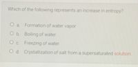 Which of the following represents an increase in entropy?
O a. Formation of water vapor
O b. Boiling of water
Oc Freezing of water
O d. Crystallization of salt from a supersaturated solution
