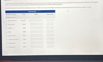 Question 3
Sunland Manufacturing manufactures a single product. Annual production costs incurred in the manufacturing process are shown below for the production of 3,900 units. The company's
Utilities and Maintenance costs are mixed costs. The fixed portions of these costs are $490 and $390, respectively.
Calculate the expected costs to be incurred when production is 5,900 units. Use your knowledge of cost behavior to determine which of the other costs are fixed or variable.
Costs Incurred
Production in Units
3,900
5,900
Type of cost
Production Costs
a. Direct Materials
$ 12,441
$
b. Direct Labor
31,941
c. Utilities
2,596
d. Rent
4,900
e. Indirect Labor
8,931
f. Supervisory Salaries
3,400
g. Maintenance
2,691
h. Depreciation
4,400
MacBook Pro