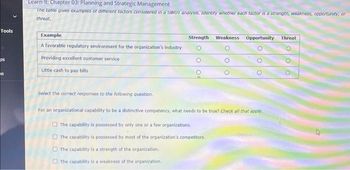 Tools
ps
IS
Learn It: Chapter 03: Planning and Strategic Management
The table gives examples of different factors considered in a SWOT analysis. Identity whether each factor is a strength, weakness, opportunity, or
threat.
Example:
A favorable regulatory environment for the organization's industry
Providing excellent customer service
Little cash to pay bills
Strength Weakness Opportunity Threat
Select the correct responses to the following question.
For an organizational capability to be a distinctive competency, what needs to be true? Check all that apply.
The capability is possessed by only one or a few organizations.
The capability is possessed by most of the organization's competitors.
The capability is a strength of the organization.
The capability is a weakness of the organization.