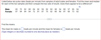 Listed below are pulse rates (beats per minute) from samples of adult males and females. Find the mean and median
for each of the two samples and then compare the two sets of results. Does there appear to be a difference?
54
Male: 80 72 62 88 64 92 59 62 64 98 54 68 57 85
Female: 87 84 94 94 72 81 87 75 92 66 86 87 68 73 82
Find the means.
The mean for males is beats per minute and the mean for females is
(Type integers or decimals rounded to one decimal place as needed.)
beats per minute.