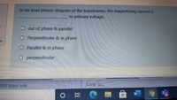 In no-load phasor diagram of the transformer, the magnetizing current is
to primary voltage.
out of phase & parallel
O Perpendicular & in phase
in
O Parallel & in phase
O perpendicular
MS team link
Jump to...
