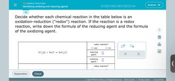 O CHEMICAL REACTIONS
Identifying oxidizing and reducing agents
Explanation
Decide whether each chemical reaction in the table below is an
oxidation-reduction ("redox") reaction. If the reaction is a redox
reaction, write down the formula of the reducing agent and the formula
of the oxidizing agent.
2Cl₂ (g) + Sn(s) SnCl(s)
Check
redox reaction?
O yes
reducing
agent:
oxidizing
agent:
0
0
O no
redox reaction?
0/5
X
Andrew
00
?
屋
olo
Ar
© 2023 McGraw Hill LLC. All Rights Reserved. Terms of Use | Privacy Center | Accessibility
(