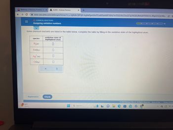 M Mathway | Chemistry Problem So x A ALEKS-Andrew Herrera
← → C
O CHEMICAL REACTIONS
=
Assigning oxidation numbers
www-awa.aleks.com/alekscgi/x/lsl.exe/1o_u-IgNslkr7j8P3jH-lvgXwPgmUhvlTCeeBZbufuBYTi0Hz7m7D3ZcKsCEJuQCTg70iQiXu9bAsbFEhEkLFd_JMgnDGQSUWa... I
Some chemical reactants are listed in the table below. Complete the table by filling in the oxidation state of the highlighted atom.
oxidation state of
highlighted atom
0
180°F
Sunny
species
H₂(g)
FeO(s)
Ag (aq)
CO(g)
Explanation
X
Check
X +
0
0
▬▬▬
Q Search
LO:
© 2023 McGraw Hill LLC. All Rights Reserved. Terms of Use | Privacy Center
12
B
1/5
^
50
d