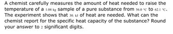 A chemist carefully measures the amount of heat needed to raise the
temperature of a 1.04 kg sample of a pure substance from 56.0 °C to 62.1 °C.
The experiment shows that 30. kJ of heat are needed. What can the
chemist report for the specific heat capacity of the substance? Round
your answer to 2 significant digits.