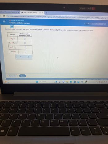 Mathway | Chemistry Problem So X A ALEKS-Andrew Herrera - Learn X +
1
Q
Some chemical reactants are listed in the table below. Complete the table by filling in the oxidation state of the highlighted atom.
oxidation state of
highlighted atom
0
A
N
www-awa.aleks.com/alekscgi/x/Isl.exe/1o_u-IgNslkr7j8P3jH-lvgXwPgmUhvITCeeBZbufuBYTi0Hz7m7D3ZcZsT-XASLTdlzMCuoRj2NOoj7Wwax20VPQorvw2...
O CHEMICAL REACTIONS
Assigning oxidation numbers
species
Br₂(g)
KMnO4(s)
Cu²+ (aq)
H₂O(1)
69°F
Clear
Explanation
@
2
W
S
X
X
3
Check
E
0
D
0
C
S
xa
$
4
R
F
C
V
%
5
T
G
Q Search
6
Y
B
H
&
7
LFDE
U
N
FB
A
J
8
1
FO
M
K
F10
(
9
O
**FI
>
V
© 2023 McGraw Hill LLC. All Rights Reserved. Terms of Use | Privacy Center
G
2 @d!
L
O
Alt
P
**F12
▬▬▬0 0/5
-
¡
PriBo
Ctri
+
=
?
1
←
Delete
Backspace