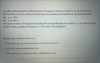 A quality control analyst is verifying that the 1 lb bags of coffee are indeed 16 oz. He knows if it is
different than 16 oz. he will have to shut down the machine and recalibrate it. His hypotheses are:
Ho : g = 160z.
Ha μ 16oz.
Each hour he selects 30 bags and calculates the average. His latest test statistic is 1.68, and his P-value
is 0.093. Using a significance level of a = 5%, what is his conclusion?
Reject Ho, u is different than 16 oz.
Fail to reject, Ho, you cant prove that is not different than 16 oz.
Accept Ha is not different than 16 oz.
Fail to reject. Ho, you cant prove that u is different than 16 oz.