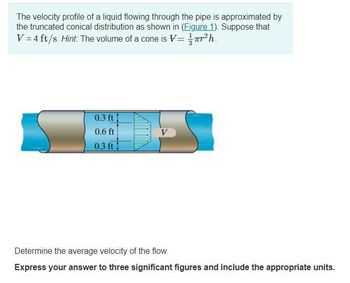 The velocity profile of a liquid flowing through the pipe is approximated by
the truncated conical distribution as shown in (Figure 1). Suppose that
V = 4 ft/s. Hint: The volume of a cone is V=1/r²h.
0.3 ft
0.6 ft
0.3 ft
DE
V
Determine the average velocity of the flow.
Express your answer to three significant figures and include the appropriate units.