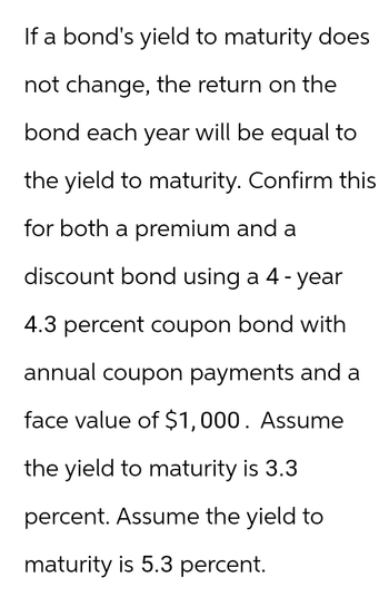 If a bond's yield to maturity does
not change, the return on the
bond each year will be equal to
the yield to maturity. Confirm this
for both a premium and a
discount bond using a 4-year
4.3 percent coupon bond with
annual coupon payments and a
face value of $1,000. Assume
the yield to maturity is 3.3
percent. Assume the yield to
maturity is 5.3 percent.