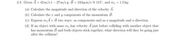 **Problem 2.4:**

Given the vectors and values:
- \(\vec{A} = 42 \, \text{m/s} \, \hat{x} - 27 \, \text{m/s} \, \hat{y}\),
- \(\vec{B} = 24 \, \text{kg m/s} \, @ \, 115^\circ\),
- \(m_1 = 1.5 \, \text{kg}\).

**Questions:**

(a) Calculate the magnitude and direction of the velocity \(\vec{A}\).

(b) Calculate the \(x\) and \(y\) components of the momentum \(\vec{B}\).

(c) Express \(m_1 \vec{A} + \vec{B}\) in two ways: as components and as a magnitude and a direction.

(d) If an object with mass \(m_1\) has velocity \(\vec{A}\) just before colliding with another object that has momentum \(\vec{B}\) and both objects stick together, what direction will they be going just after the collision?