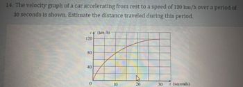 **14. The velocity graph of a car accelerating from rest to a speed of 120 km/h over a period of 30 seconds is shown. Estimate the distance traveled during this period.**

**Graph Description:**
- The graph depicts the velocity (v) of a car in kilometers per hour (km/h) over time (t) in seconds.
- The horizontal axis represents time, ranging from 0 to 30 seconds.
- The vertical axis represents velocity, ranging from 0 to 120 km/h.
- The curve starts at the origin (0,0), indicating the car is at rest initially.
- The curve gradually rises, indicating an increase in velocity, reaching 120 km/h at 30 seconds.
- The shape of the curve suggests a non-linear acceleration, possibly quadratic, due to its upward curvature.

**Estimation of Distance:**
To estimate the distance traveled, calculate the area under the velocity-time graph from 0 to 30 seconds. This area represents the total distance covered. The graph's shape suggests this area may be calculated using integration methods or approximated if a specific function is known.