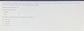 Stryker Industries received an offer from an exporter for 27,000 units of product at $16 per unit. The acceptance of the offer will not affect normal
production or domestic sales prices. The following data are available:
Domestic unit sales price $22
Unit manufacturing costs:
Variable
Fixed
9
c. $243,000
Od. $189,000
4
The amount of profit or loss from acceptance of the offer is a
Ⓒa. $594,000
Ob. $432,000