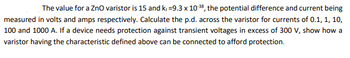 The value for a ZnO varistor is 15 and k₁=9.3 x 10-38, the potential difference and current being
measured in volts and amps respectively. Calculate the p.d. across the varistor for currents of 0.1, 1, 10,
100 and 1000 A. If a device needs protection against transient voltages in excess of 300 V, show how a
varistor having the characteristic defined above can be connected to afford protection.