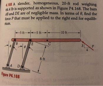 4.168 A slender, homogeneous, 20-ft rod weighing
64.4 lb is supported as shown in Figure P4.168. The bars
AB and DE are of negligible mass. In terms of 0, find the
force P that must be applied to the right end for equilib-
rium.
B
-5 ft-5 ft-
A D
Figure P4.168
0
ft-|-
E
8 ft
C
-10 ft-
140
3
4
P