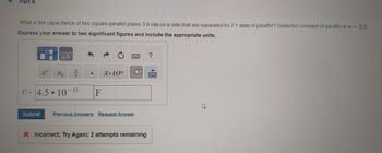 Part A
What is the capacitance of two square parallel plates 3.6 cm on a side that are separated by 2.1 mm of paraffin? Dielectric constant of paraffin is = 2.2
Express your answer to two significant figures and include the appropriate units.
Α
Хь
919
.
x.10"
<x
C= 4.5 107
<-11
F
Submit Previous Answers Request Answer
X Incorrect; Try Again; 2 attempts remaining
?
