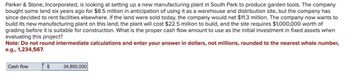 Parker & Stone, Incorporated, is looking at setting up a new manufacturing plant in South Park to produce garden tools. The company
bought some land six years ago for $8.5 million in anticipation of using it as a warehouse and distribution site, but the company has
since decided to rent facilities elsewhere. If the land were sold today, the company would net $11.3 million. The company now wants to
build its new manufacturing plant on this land; the plant will cost $22.5 million to build, and the site requires $1,000,000 worth of
grading before it is suitable for construction. What is the proper cash flow amount to use as the initial investment in fixed assets when
evaluating this project?
Note: Do not round intermediate calculations and enter your answer in dollars, not millions, rounded to the nearest whole number,
e.g., 1,234,567.
Cash flow
$
34,800,000