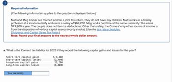 Required information
[The following information applies to the questions displayed below.]
Matt and Meg Comer are married and file a joint tax return. They do not have any children. Matt works as a history
professor at a local university and earns a salary of $69,200. Meg works part time at the same university. She earns
$43,800 a year. The couple does not itemize deductions. Other than salary, the Comers' only other source of income is
from the disposition of various capital assets (mostly stocks). (Use the tax rate schedules,
Dividends and Capital Gains Tax Rates.)
Note: Round your final answers to the nearest whole dollar amount.
a. What is the Comers' tax liability for 2023 if they report the following capital gains and losses for the year?
$ 9,400
Short-term capital gains
Short-term capital losses
Long-term capital gains
Long-term capital losses
(2,400)
15, 200
(6,800)
Total tax liability