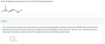 Draw all significant resonance structures for the following compound:
Step 1
First, add curved arrow(s) to show the resonance using the following pattern: an allylic carbocation. Modify the second structure
given to draw the new resonance structure. Include lone pairs and charges in your structure. Use the + and - tools to increase or
decrease the charge on an atom, and use the single bond tool to add/remove double bonds.