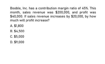 Booble, Inc. has a contribution margin ratio of 45%. This
month, sales revenue was $200,000, and profit was
$40,000. If sales revenue increases by $20,000, by how
much will profit increase?
A. $1,800
B. $4,500
C. $5,000
D. $9,000