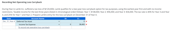 Recording Net Operating Loss Carryback
During Year 4, Lamb Inc. suffered a tax loss of $(120,000). Lamb qualifies for a two-year loss carryback option for tax purposes, using the earliest year first and with no income
restrictions. Taxable income for the last three years (listed in chronological order) follows: Year 1: $108,000; Year 2: $96,000; and Year 3: $36,000. The tax rate is 40% for Year and Year
4, and 25% for Year 1 and Year 2. Prepare Lamb's entry for the loss carryback on December 31 of Year 4.
Account Name
Dr.
Cr.
Date
Dec. 31, Year 4 Deferred Tax Asset
Income Tax Expense
To record net operating loss carryback
0
0x
38,400 x