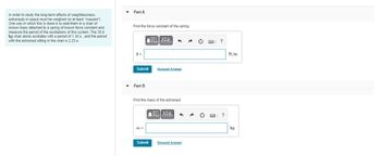 In order to study the long-term effects of weightlessness,
astronauts in space must be weighed (or at least "massed").
One way in which this is done is to seat them in a chair of
known mass attached to a spring of known force constant and
measure the period of the oscillations of this system. The 35.6
kg chair alone oscillates with a period of 1.30 s, and the period
with the astronaut sitting in the chair is 2.23 s
Part A
Find the force constant of the spring.
k=
Submit Request Answer
Part B
VE ΑΣΦ
Find the mass of the astronaut.
m =
[-] ΑΣΦ 1
Submit
Request Answer
?
N/m
kg