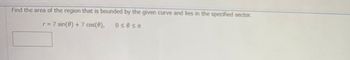 Find the area of the region that is bounded by the given curve and lies in the specified sector.
r = 7 sin(0) + 7 cos(9),
030st