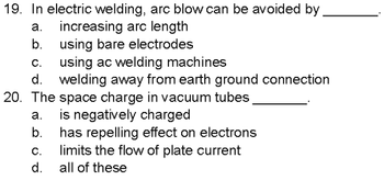 19. In electric welding, arc blow can be avoided by
a. increasing arc length
using bare electrodes
b.
C.
using ac welding machines
d. welding away from earth ground connection
20. The space charge in vacuum tubes
a.
b.
C.
d.
is negatively charged
has repelling effect on electrons
limits the flow of plate current
all of these