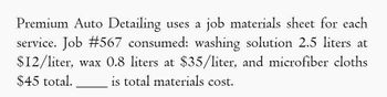 Premium Auto Detailing uses a job materials sheet for each
service. Job #567 consumed: washing solution 2.5 liters at
$12/liter, wax 0.8 liters at $35/liter, and microfiber cloths
is total materials cost.
$45 total.