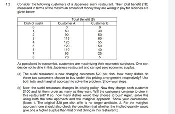 1.2
Consider the following customers of a Japanese sushi restaurant. Their total benefit (TB)
measured in terms of the maximum amount of money they are willing to pay for n dishes are
given below.
Dish of sushi
0
1
2
3
4
5
6
7
8
Customer A
0
60
90
Total Benefit ($)
115
125
120
110
95
70
Customer B
0
30
50
60
55
50
40
25
5
As postulated in economics, customers are maximizing their economic surpluses. One can
decide not to dine in this Japanese restaurant and can get zero economic surplus.
(a) The sushi restaurant is now charging customers $20 per dish. How many dishes do
these two customers choose to buy under this pricing arrangement respectively? Use
both total and marginal approach to solve the problem. Show your steps.
(b) Now, the sushi restaurant changes its pricing policy. Now they charge each customer
$100 and let them order as many as they want. Will the customers continue to dine in
this restaurant? If so, how many dishes would they choose to buy? Again, solve this
using both the total approach and the marginal approach. Show your calculations.
(Note: 1. The original $20 per dish offer is no longer available. 2. For the marginal
approach, one should also check the condition that whether the implied quantity would
give one a higher surplus than that of not dining in this restaurant.)